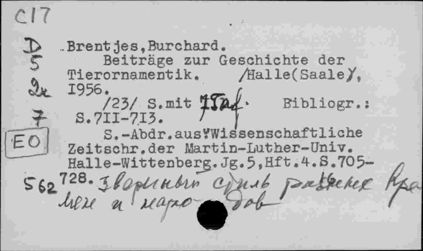 ﻿CI7
.Brent jes,Burchard.
ç Beiträge zur Geschichte der
. Tierornamentik. /Salle(Saale/,
Bibliogr.:
7	S.7II-7I5. T ~
,r-n	S.-Abdr.aus?Wissenschaftliche
Zeitschr.der Martin-Luther-Univ.
Halle-Wittenberg.Jg.5»Hft.4.S.70ß-